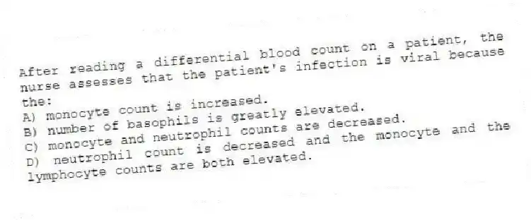 After reading a differential blood count on a patient, the nurse assesses that the patient's infection is viral because the:
A) monocyte count is increased.
B) number of basophils is greatly elevated.
C) monocyte and neutrophil counts are decreased.
D) neutrophil count is decreased and the monocyte and the lymphocyte counts are both elevated.