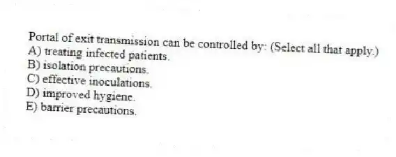 Portal of exit transmission can be controlled by: (Select all that apply.)
A) treating infected patients.
B) isolation precautions.
C) effective inoculations.
D) improved hygiene.
E) barrier precautions.