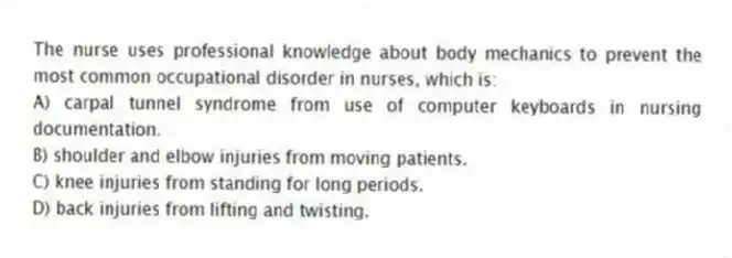 The nurse uses professional knowledge about body mechanics to prevent the most common occupational disorder in nurses, which is:
A) carpal tunnel syndrome from use of computer keyboards in nursing documentation.
B) shoulder and elbow injuries from moving patients.
C) knee injuries from standing for long periods.
D) back injuries from lifting and twisting.