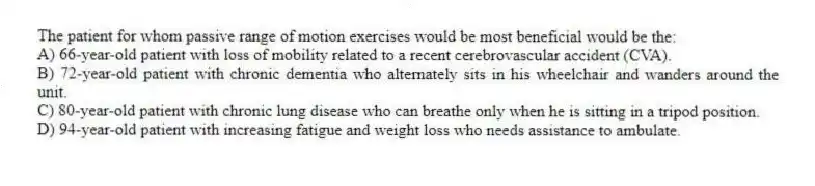 The patient for whom passive range of motion exercises would be most beneficial would be the:
A) 66-year-old patient with loss of mobility related to a recent cerebrovascular accident (CVA).
B) 72-year-old patient with chronic dementia who alternately sits in his wheelchair and wanders around the unit.
C) 80-year-old patient with chronic lung disease who can breathe only when he is sitting in a tripod position.
D) 94-year-old patient with increasing fatigue and weight loss who needs assistance to ambulate.