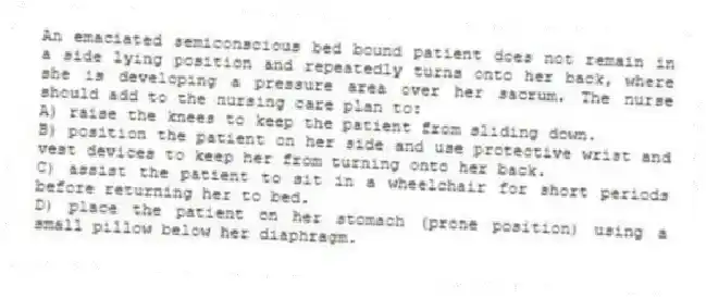 An emaciated semiconscious bed bound patient does not remain in a side lying position and repeatedly turns onto her back, where she is developing a pressure area over her sacrum. The nurse should add to the nursing care plan to:
A) raise the knees to keep the patient from sliding down.
B) position the patient on her side and use protective wrist and vest devices to keep her from turning onto her back.
C) assist the patient to sit in a wheelchair for short periods before returning her to bed.
D) place the patient on her stomach (prone position) using a small pillow below her diaphragm.