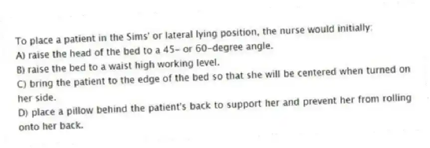 To place a patient in the Sims' or lateral lying position, the nurse would initially:
A) raise the head of the bed to a 45- or 60-degree angle.
B) raise the bed to a waist high working level.
C) bring the patient to the edge of the bed so that she will be centered when turned on her side.
D) place a pillow behind the patient's back to support her and prevent her from rolling onto her back.