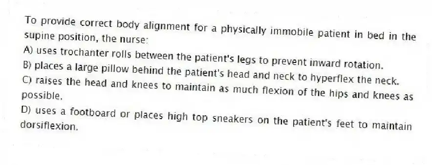 To provide correct body alignment for a physically immobile patient in bed in the supine position, the nurse:
A) uses trochanter rolls between the patient's legs to prevent inward rotation.
B) places a large pillow behind the patient's head and neck to hyperflex the neck.
C) raises the head and knees to maintain as much flexion of the hips and knees as possible.
D) uses a footboard or places high top sneakers on the patient's feet to maintain dorsiflexion.