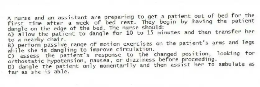 A nurse and an assistant are preparing to get a patient out of bed for the first time after a week of bed rest. They begin by having the patient dangle on the edge of the bed. The nurse should:
A) allow the patient to dangle for 10 to 15 minutes and then transfer her to a nearby chair.
B) perform passive range of motion exercises on the patient's arms and legs while she is dangling to improve circulation.
C) assess the patient's response to the changed position, looking for orthostatic hypotension, nausea, or dizziness before proceeding.
D) dangle the patient only momentarily and then assist her to ambulate as far as she is able.