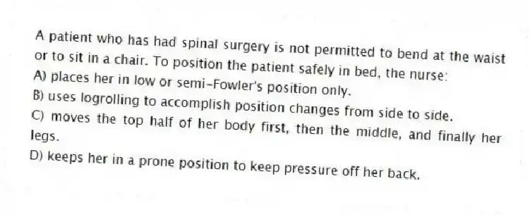 A patient who has had spinal surgery is not permitted to bend at the waist or to sit in a chair. To position the patient safely in bed, the nurse:
A) places her in low or semi-Fowler's position only.
B) uses logrolling to accomplish position changes from side to side.
C) moves the top half of her body first, then the middle, and finally her legs.
D) keeps her in a prone position to keep pressure off her back.