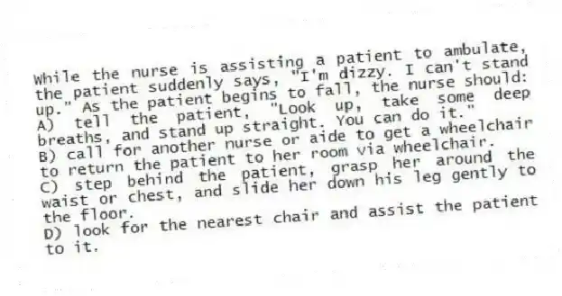 While the nurse is assisting a patient to ambulate, the patient suddenly says, "I'm dizzy. I can't stand up." As the patient begins to fall, the nurse should:
A) tell the patient, "Look up, take some deep breaths, and stand up straight. You can do it."
B) call for another nurse or aide to get a wheelchair to return the patient to her room via wheelchair.
C) step behind the patient, grasp her around the waist or chest, and slide her down his leg gently to the floor.
D) look for the nearest chair and assist the patient to it.