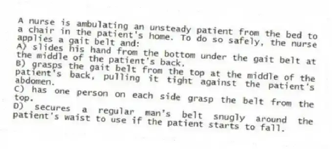 A nurse is ambulating an unsteady patient from the bed to a chair in the patient's home. To do so safely, the nurse applies a gait belt and:
A) slides his hand from the bottom under the gait belt at the middle of the patient's back.
B) grasps the gait belt from the top at the middle of the patient's back, pulling it tight against the patient's abdomen.
C) has one person on each side grasp the belt from the top.
D) secures a regular man's belt snugly around the patient's waist to use if the patient starts to fall.