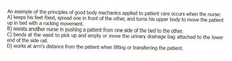 An example of the principles of good body mechanics applied to patient care occurs when the nurse:
A) keeps his feet fixed, spread one in front of the other, and turns his upper body to move the patient up in bed with a rocking movement.
B) assists another nurse in pushing a patient from one side of the bed to the other.
C) bends at the waist to pick up and empty or move the urinary drainage bag attached to the lower end of the side rail.
D) works at arm's distance from the patient when lifting or transferring the patient.