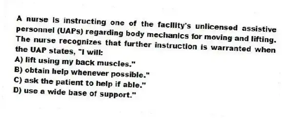 A nurse is instructing one of the facility's unlicensed assistive personnel (UAPs) regarding body mechanics for moving and lifting. The nurse recognizes that further instruction is warranted when the UAP states, "I will:
A) lift using my back muscles."
B) obtain help whenever possible."
C) ask the patient to help if able."
D) use a wide base of support."