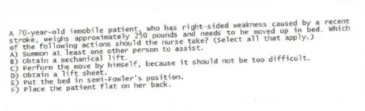 A 70-year-old immobile patient, who has right-sided weakness caused by a recent stroke, weighs approximately 250 pounds and needs to be moved up in bed. Which of the following actions should the nurse take? (Select all that apply.)
A) Summon at least one other person to assist.
B) Obtain a mechanical lift.
C) Perform the move by himself, because it should not be too difficult.
D) Obtain a lift sheet.
E) Put the bed in semi-Fowler's position.
F) Place the patient flat on her back.