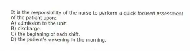 It is the responsibility of the nurse to perform a quick focused assessment of the patient upon:
A) admission to the unit.
B) discharge.
C) the beginning of each shift.
D) the patient's wakening in the morning.