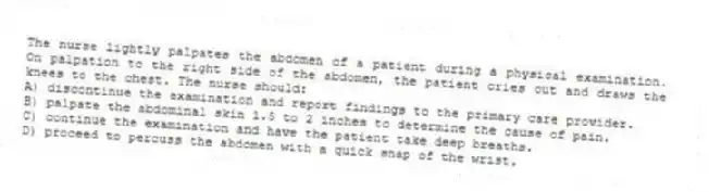 The nurse lightly palpates the abdomen of a patient during a physical examination. On palpation to the right side of the abdomen, the patient cries out and draws the knees to the chest. The nurse should:
A) discontinue the examination and report findings to the primary care provider.
B) palpate the abdominal skin 1.5 to 2 inches to determine the cause of pain.
C) continue the examination and have the patient take deep breaths.
D) proceed to percuss the abdomen with a quick snap of the wrist.