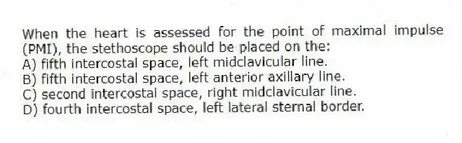 When the heart is assessed for the point of maximal impulse (PMI), the stethoscope should be placed on the:
A) fifth intercostal space, left midclavicular line.
B) fifth intercostal space, left anterior axillary line.
C) second intercostal space, right midclavicular line.
D) fourth intercostal space, left lateral sternal border.