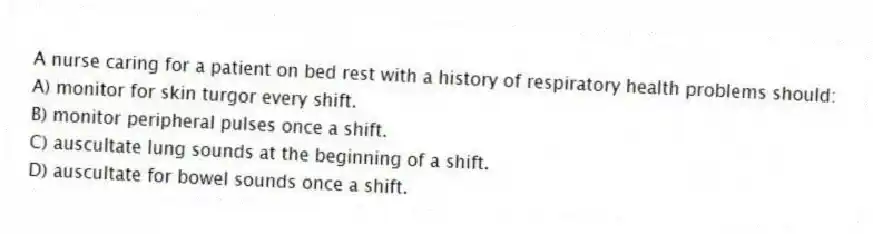 A nurse caring for a patient on bed rest with a history of respiratory health problems should:
A) monitor for skin turgor every shift.
B) monitor peripheral pulses once a shift.
C) auscultate lung sounds at the beginning of a shift.
D) auscultate for bowel sounds once a shift.