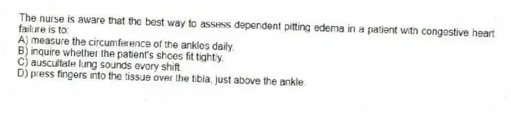 The nurse is aware that the best way to assess dependent pitting edema in a patient with congestive heart failure is to:
A) measure the circumference of the ankles daily.
B) inquire whether the patient's shoes fit tightly.
C) auscultate lung sounds every shift.
D) press fingers into the tissue over the tibia, just above the ankle.