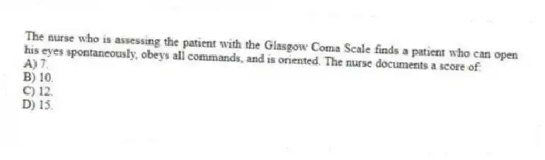 The nurse who is assessing the patient with the Glasgow Coma Scale finds a patient who can open his eyes spontaneously, obeys all commands, and is oriented. The nurse documents a score of:
A) 7.
B) 10.
C) 12.
D) 15.
