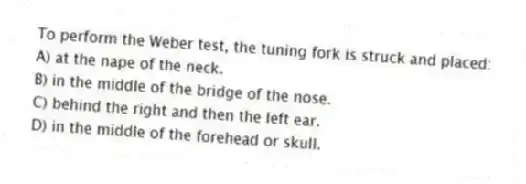 To perform the Weber test, the tuning fork is struck and placed:
A) at the nape of the neck.
B) in the middle of the bridge of the nose.
C) behind the right and then the left ear.
D) in the middle of the forehead or skull.