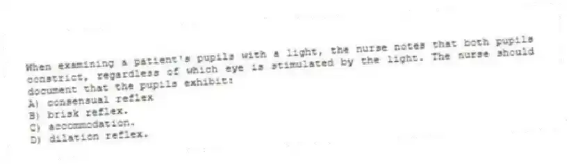When examining a patient's pupils with a light, the nurse notes that both pupils constrict, regardless of which eye is stimulated by the light. The nurse should document that the pupils exhibit:
A) consensual reflex
B) brisk reflex.
C) accommodation.
D) dilation reflex.