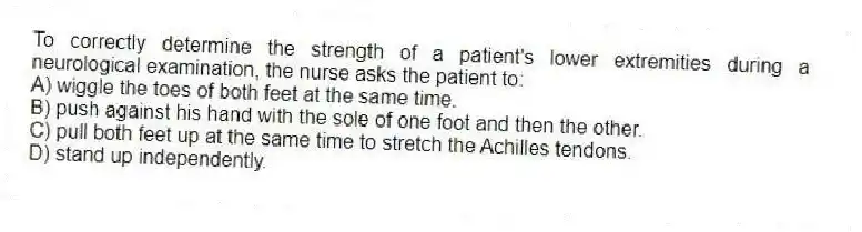 To correctly determine the strength of a patient's lower extremities during a neurological examination, the nurse asks the patient to:
A) wiggle the toes of both feet at the same time.
B) push against his hand with the sole of one foot and then the other.
C) pull both feet up at the same time to stretch the Achilles tendons.
D) stand up independently.