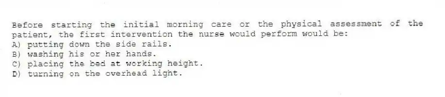 Before starting the initial morning care or the physical assessment of the patient, the first intervention the nurse would perform would be:
A) putting down the side rails.
B) washing his or her hands.
C) placing the bed at working height.
D) turning on the overhead light.