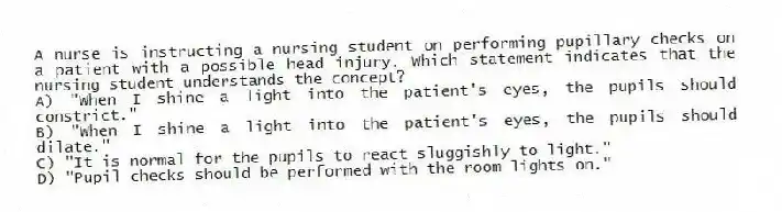 A nurse is instructing a nursing student on performing pupillary checks on a patient with a possible head injury. Which statement indicates that the nursing student understands the concept?
A) "When I shine a light into the patient's eyes, the pupils should constrict."
B) "When I shine a light into the patient's eyes, the pupils should dilate."
C) "It is normal for the pupils to react sluggishly to light."
D) "Pupil checks should be performed with the room lights on."