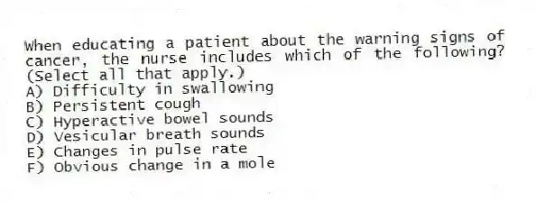 When educating a patient about the warning signs of cancer, the nurse includes which of the following? (Select all that apply.)
A) Difficulty in swallowing
B) Persistent cough
C) Hyperactive bowel sounds
D) Vesicular breath sounds
E) Changes in pulse rate
F) Obvious change in a mole