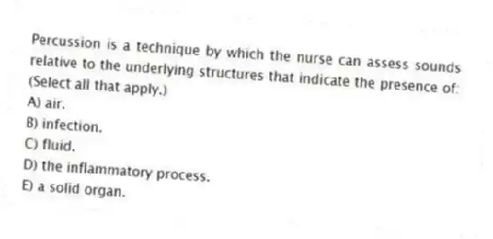 Percussion is a technique by which the nurse can assess sounds relative to the underlying structures that indicate the presence of: (Select all that apply.)
A) air.
B) infection.
C) fluid.
D) the inflammatory process.
E) a solid organ.