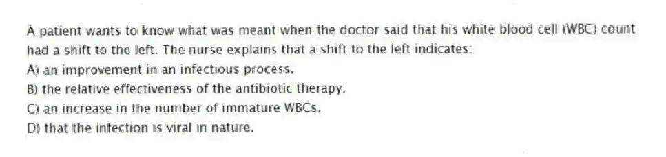 A patient wants to know what was meant when the doctor said that his white blood cell (WBC) count had a shift to the left. The nurse explains that a shift to the left indicates:
A) an improvement in an infectious process.
B) the relative effectiveness of the antibiotic therapy.
C) an increase in the number of immature WBCs.
D) that the infection is viral in nature.