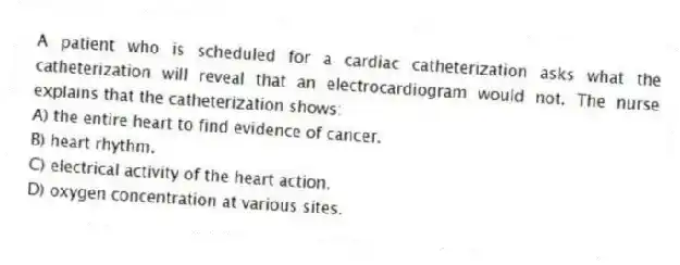 A patient who is scheduled for a cardiac catheterization asks what the catheterization will reveal that an electrocardiogram would not. The nurse explains that the catheterization shows:
A) the entire heart to find evidence of cancer.
B) heart rhythm.
C) electrical activity of the heart action.
D) oxygen concentration at various sites.