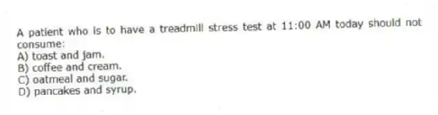 A patient who is to have a treadmill stress test at 11:00 AM today should not consume:
A) toast and jam.
B) coffee and cream.
C) oatmeal and sugar.
D) pancakes and syrup.