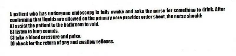 A patient who has undergone endoscopy is fully awake and asks the nurse for something to drink. After confirming that liquids are allowed on the primary care provider order sheet, the nurse should:
A) assist the patient to the bathroom to void.
B) listen to lung sounds.
C) take a blood pressure and pulse.
D) check for the return of gag and swallow reflexes.
