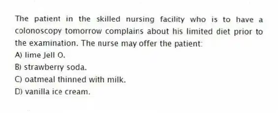 The patient in the skilled nursing facility who is to have a colonoscopy tomorrow complains about his limited diet prior to the examination. The nurse may offer the patient:
A) lime Jell O.
B) strawberry soda.
C) oatmeal thinned with milk.
D) vanilla ice cream.