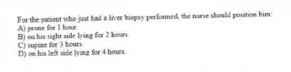 For the patient who just had a liver biopsy performed, the nurse should position him:
A) prone for 1 hour.
B) on his right side lying for 2 hours.
C) supine for 3 hours.
D) on his left side lying for 4 hours.