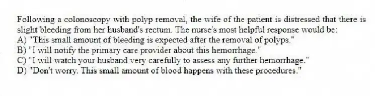 Following a colonoscopy with polyp removal, the wife of the patient is distressed that there is slight bleeding from her husband's rectum. The nurse's most helpful response would be:
A) "This small amount of bleeding is expected after the removal of polyps."
B) "I will notify the primary care provider about this hemorrhage."
C) "I will watch your husband very carefully to assess any further hemorrhage."
D) "Don't worry. This small amount of blood happens with these procedures."