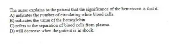 The nurse explains to the patient that the significance of the hematocrit is that it:
A) indicates the number of circulating white blood cells.
B) indicates the value of the hemoglobin.
C) refers to the separation of blood cells from plasma.
D) will decrease when the patient is in shock.