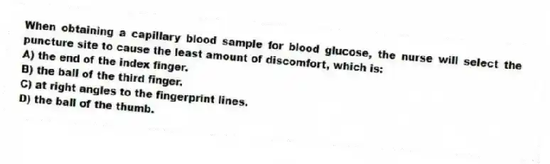 When obtaining a capillary blood sample for blood glucose, the nurse will select the puncture site to cause the least amount of discomfort, which is:
A) the end of the index finger.
B) the ball of the third finger.
C) at right angles to the fingerprint lines.
D) the ball of the thumb.