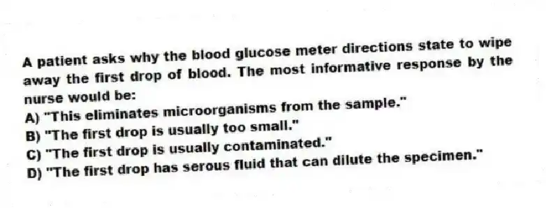 A patient asks why the blood glucose meter directions state to wipe away the first drop of blood. The most informative response by the nurse would be:
A) "This eliminates microorganisms from the sample."
B) "The first drop is usually too small."
C) "The first drop is usually contaminated."
D) "The first drop has serous fluid that can dilute the specimen."