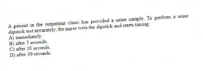 A patient in the outpatient clinic has provided a urine sample. To perform a urine dipstick test accurately, the nurse wets the dipstick and starts timing:
A) immediately.
B) after 5 seconds.
C) after 10 seconds.
D) after 30 seconds.