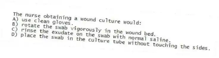 The nurse obtaining a wound culture would:
A) use clean gloves.
B) rotate the swab vigorously in the wound bed.
C) rinse the exudate on the swab with normal saline.
D) place the swab in the culture tube without touching the sides.
