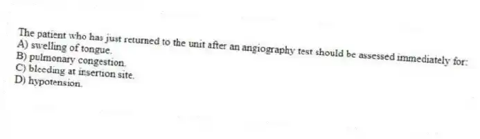 The patient who has just returned to the unit after an angiography test should be assessed immediately for:
A) swelling of tongue.
B) pulmonary congestion.
C) bleeding at insertion site.
D) hypotension.