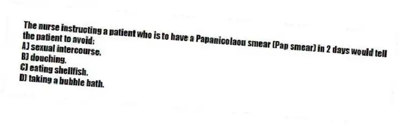 The nurse instructing a patient who is to have a Papanicolaou smear (Pap smear) in 2 days would tell the patient to avoid:
A) sexual intercourse.
B) douching.
C) eating shellfish.
D) taking a bubble bath.