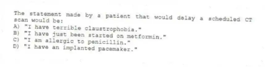 The statement made by a patient that would delay a scheduled CT scan would be:
A) "I have terrible claustrophobia."
B) "I have just been started on metformin."
C) "I am allergic to penicillin."
D) "I have an implanted pacemaker."