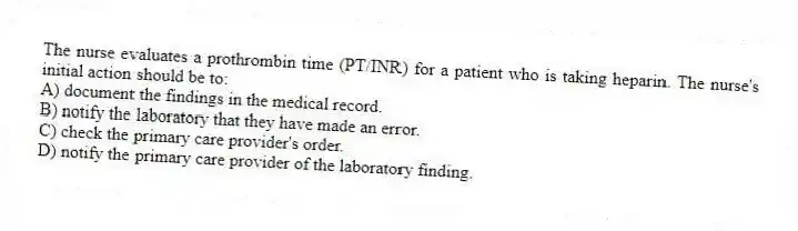 The nurse evaluates a prothrombin time (PT/INR) for a patient who is taking heparin. The nurse's initial action should be to:
A) document the findings in the medical record.
B) notify the laboratory that they have made an error.
C) check the primary care provider's order.
D) notify the primary care provider of the laboratory finding.