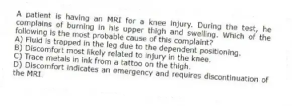 A patient is having an MRI for a knee injury. During the test, he complains of burning in his upper thigh and swelling. Which of the following is the most probable cause of this complaint?
A) Fluid is trapped in the leg due to the dependent positioning.
B) Discomfort most likely related to injury in the knee.
C) Trace metals in ink from a tattoo on the thigh.
D) Discomfort indicates an emergency and requires discontinuation of the MRI.