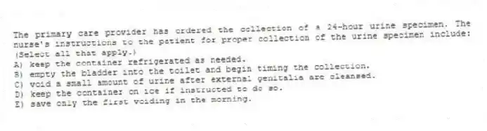 The primary care provider has ordered the collection of a 24-hour urine specimen. The nurse's instructions to the patient for proper collection of the urine specimen include: (Select all that apply.)
A) keep the container refrigerated as needed.
B) empty the bladder into the toilet and begin timing the collection.
C) void a small amount of urine after external genitalia are cleansed.
D) keep the container on ice if instructed to do so.
E) save only the first voiding in the morning.