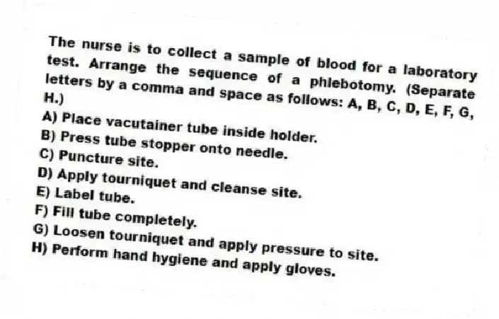 The nurse is to collect a sample of blood for a laboratory test. Arrange the sequence of a phlebotomy. (Separate letters by a comma and space as follows: A, B, C, D, E, F, G, H.)
A) Place vacutainer tube inside holder.
B) Press tube stopper onto needle.
C) Puncture site.
D) Apply tourniquet and cleanse site.
E) Label tube.
F) Fill tube completely.
G) Loosen tourniquet and apply pressure to site.
H) Perform hand hygiene and apply gloves.