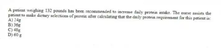 A patient weighing 132 pounds has been recommended to increase daily protein intake. The nurse assists the patient to make dietary selections of protein after calculating that the daily protein requirement for this patient is:
A) 24g
B) 36g
C) 48g
D) 60 g