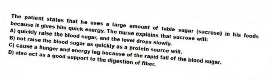 The patient states that he uses a large amount of table sugar (sucrose) in his foods because it gives him quick energy. The nurse explains that sucrose will:
A) quickly raise the blood sugar, and the level drops slowly.
B) not raise the blood sugar as quickly as a protein source will.
C) cause a hunger and energy lag because of the rapid fall of the blood sugar.
D) also act as a good support to the digestion of fiber.