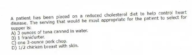 A patient has been placed on a reduced cholesterol diet to help control heart disease. The serving that would be most appropriate for the patient to select for supper is:
A) 3 ounces of tuna canned in water.
B) 1 frankfurter.
C) one 3-ounce pork chop.
D) 1/2 chicken breast with skin.