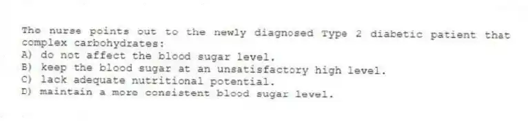 The nurse points out to the newly diagnosed Type 2 diabetic patient that complex carbohydrates:
A) do not affect the blood sugar level.
B) keep the blood sugar at an unsatisfactory high level.
C) lack adequate nutritional potential.
D) maintain a more consistent blood sugar level.